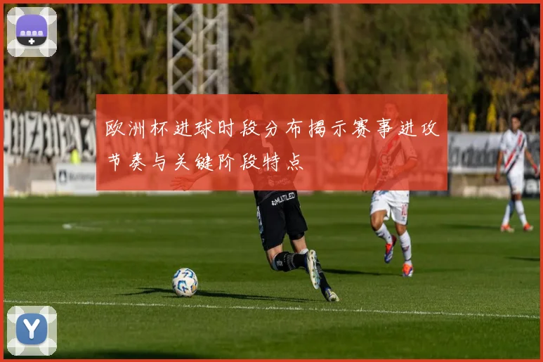 欧洲杯进球时段分布揭示赛事进攻节奏与关键阶段特点