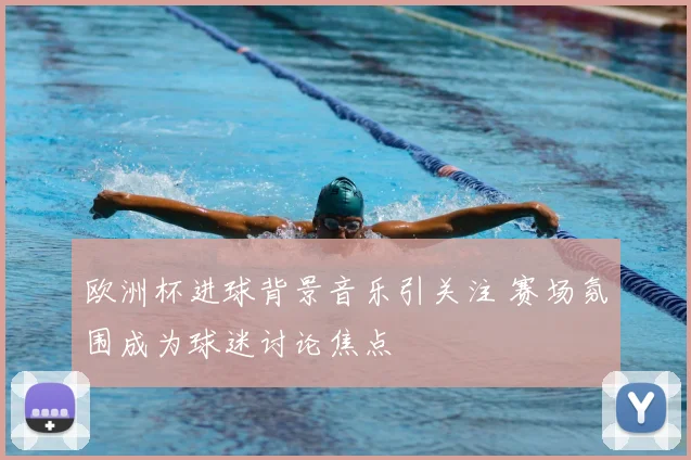 欧洲杯进球背景音乐引关注 赛场氛围成为球迷讨论焦点