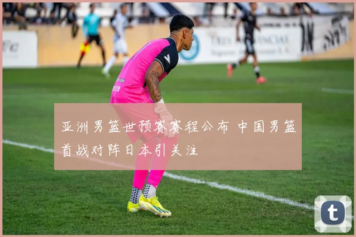 亚洲男篮世预赛赛程公布 中国男篮首战对阵日本引关注