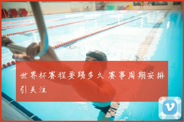 世界杯赛程要踢多久 赛事周期安排引关注