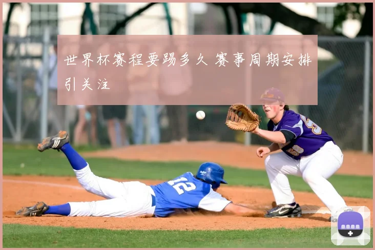 世界杯赛程要踢多久 赛事周期安排引关注