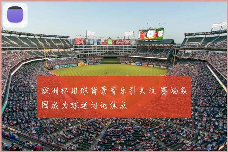 欧洲杯进球背景音乐引关注 赛场氛围成为球迷讨论焦点