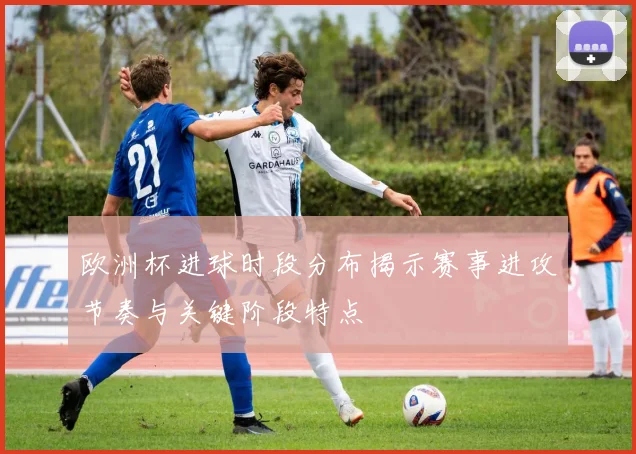 欧洲杯进球时段分布揭示赛事进攻节奏与关键阶段特点