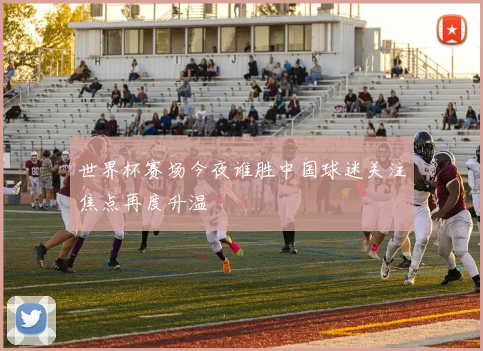 世界杯赛场今夜谁胜中国球迷关注焦点再度升温
