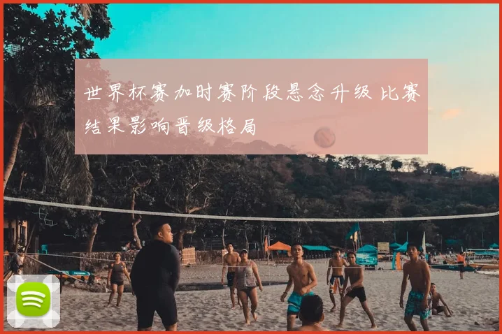 世界杯赛加时赛阶段悬念升级 比赛结果影响晋级格局
