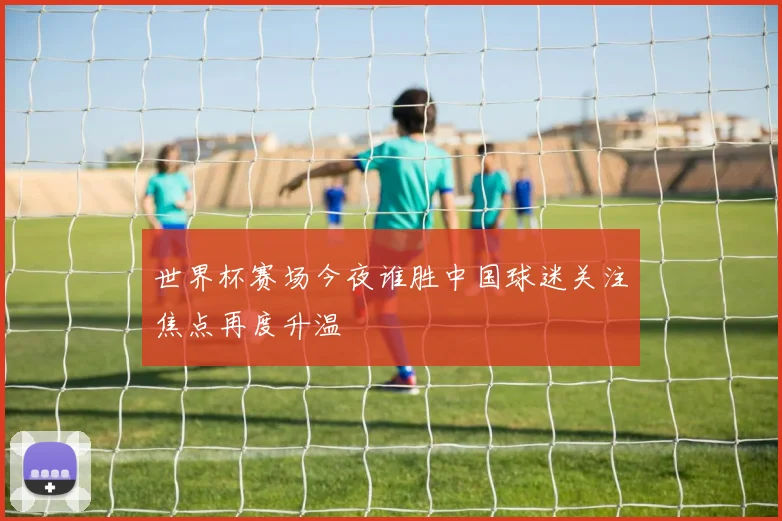 世界杯赛场今夜谁胜中国球迷关注焦点再度升温