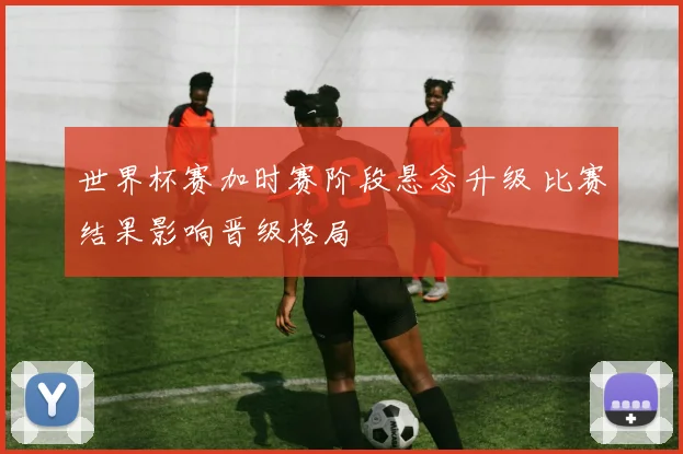 世界杯赛加时赛阶段悬念升级 比赛结果影响晋级格局