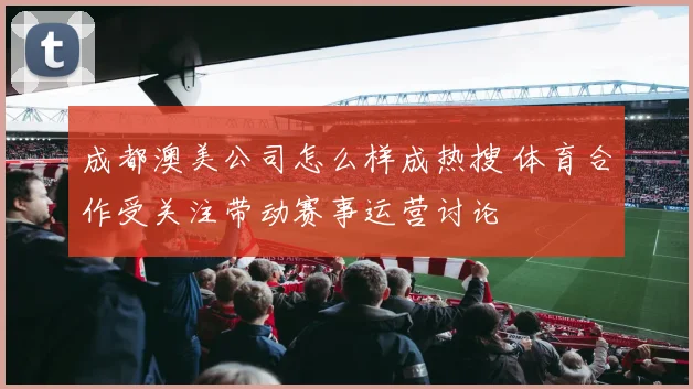 成都澳美公司怎么样成热搜 体育合作受关注带动赛事运营讨论