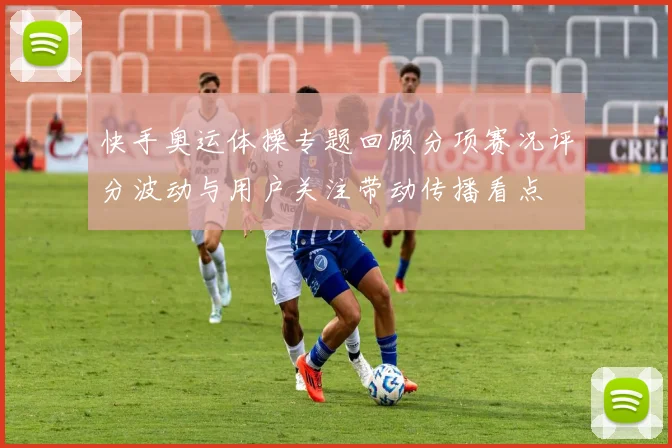 快手奥运体操专题回顾分项赛况评分波动与用户关注带动传播看点