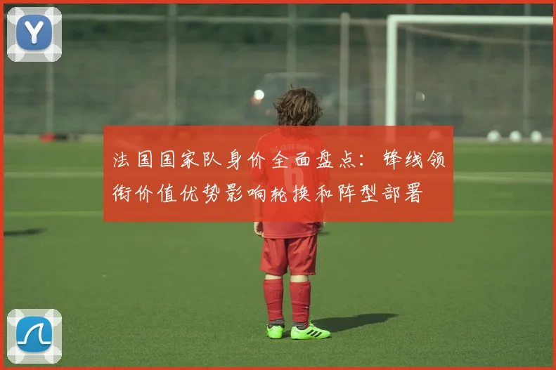 法国国家队身价全面盘点：锋线领衔价值优势影响轮换和阵型部署