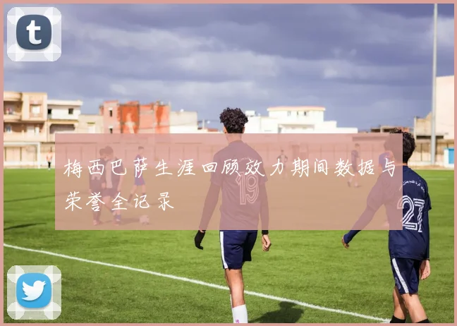 梅西巴萨生涯回顾效力期间数据与荣誉全记录