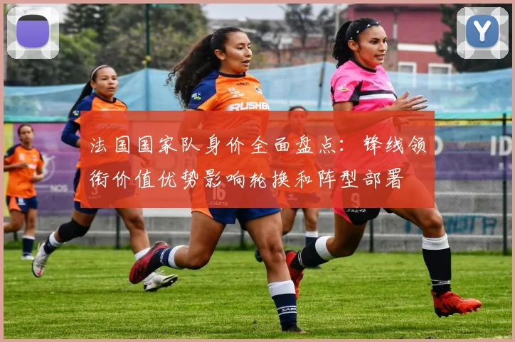 法国国家队身价全面盘点：锋线领衔价值优势影响轮换和阵型部署