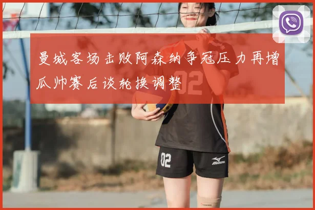 曼城客场击败阿森纳争冠压力再增瓜帅赛后谈轮换调整