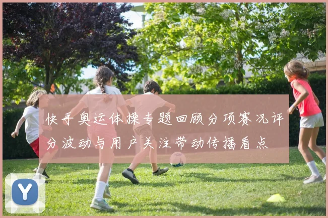 快手奥运体操专题回顾分项赛况评分波动与用户关注带动传播看点