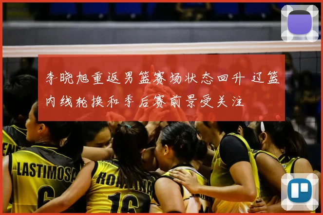 李晓旭重返男篮赛场状态回升 辽篮内线轮换和季后赛前景受关注