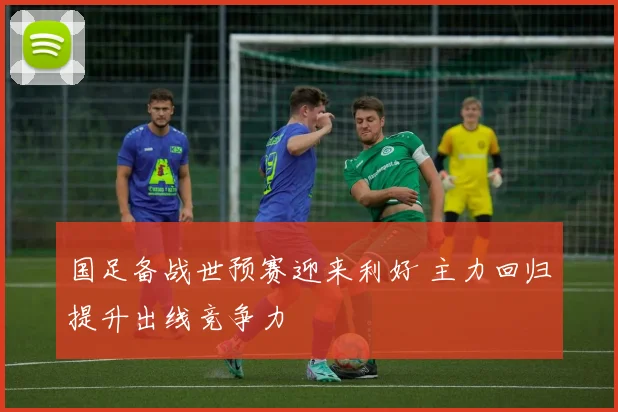 国足备战世预赛迎来利好 主力回归提升出线竞争力