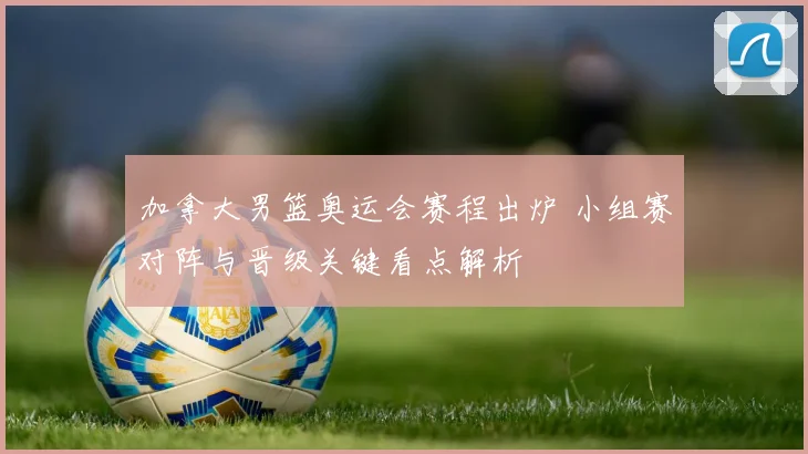 加拿大男篮奥运会赛程出炉 小组赛对阵与晋级关键看点解析