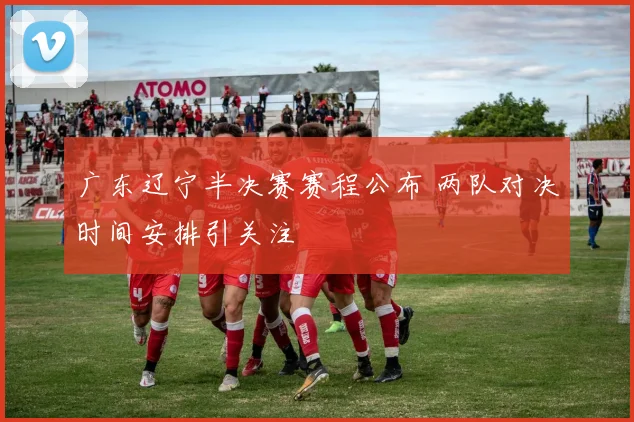 广东辽宁半决赛赛程公布 两队对决时间安排引关注