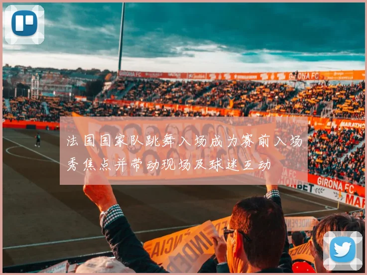 法国国家队跳舞入场成为赛前入场秀焦点并带动现场及球迷互动