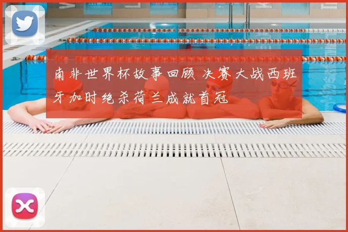 南非世界杯故事回顾 决赛大战西班牙加时绝杀荷兰成就首冠