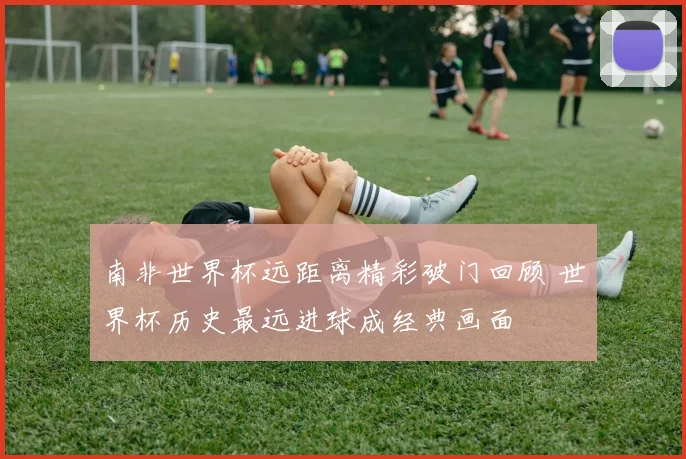 南非世界杯远距离精彩破门回顾 世界杯历史最远进球成经典画面
