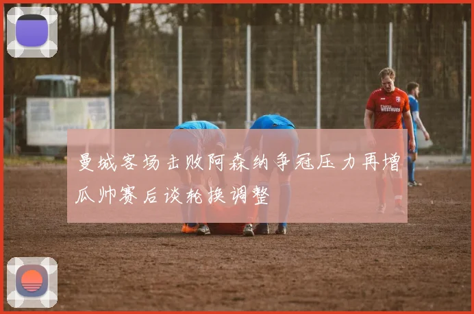 曼城客场击败阿森纳争冠压力再增瓜帅赛后谈轮换调整