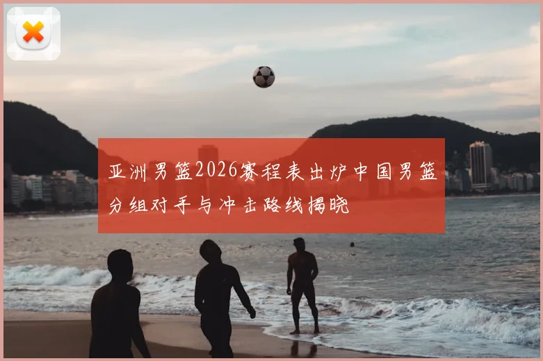 亚洲男篮2026赛程表出炉中国男篮分组对手与冲击路线揭晓