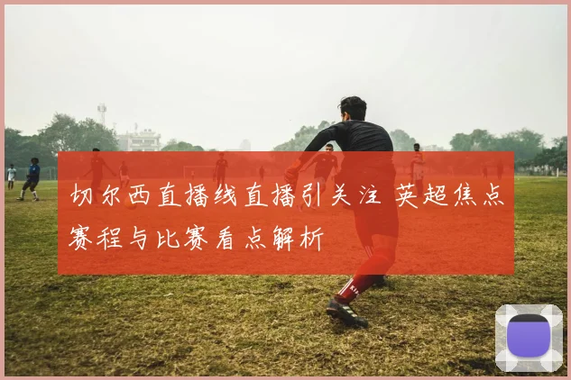 切尔西直播线直播引关注 英超焦点赛程与比赛看点解析