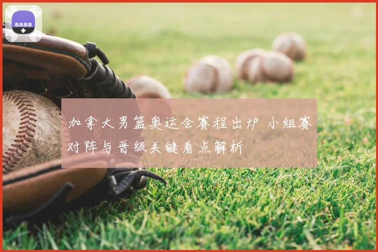 加拿大男篮奥运会赛程出炉 小组赛对阵与晋级关键看点解析