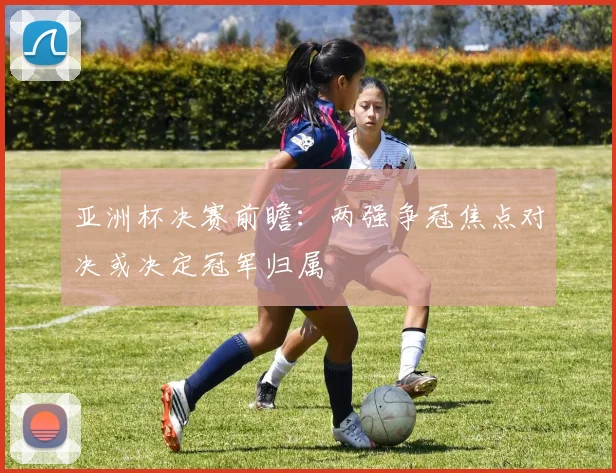 亚洲杯决赛前瞻：两强争冠焦点对决或决定冠军归属