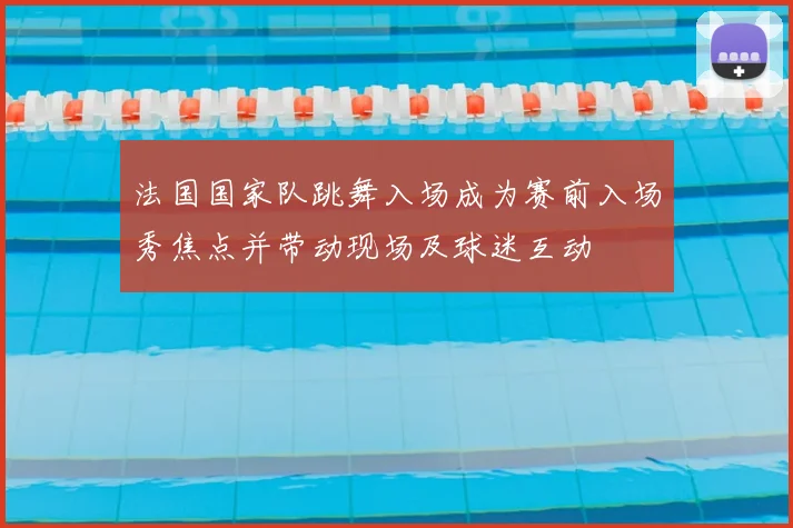法国国家队跳舞入场成为赛前入场秀焦点并带动现场及球迷互动