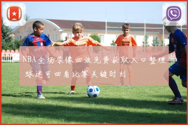 NBA全场录像回放免费获取入口整理 球迷可回看比赛关键时刻