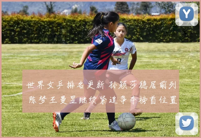 世界女乒排名更新 孙颖莎稳居前列 陈梦王曼昱继续紧追争夺榜首位置