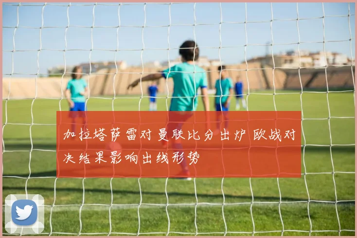 加拉塔萨雷对曼联比分出炉 欧战对决结果影响出线形势