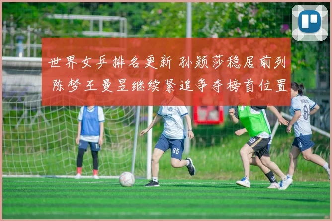 世界女乒排名更新 孙颖莎稳居前列 陈梦王曼昱继续紧追争夺榜首位置