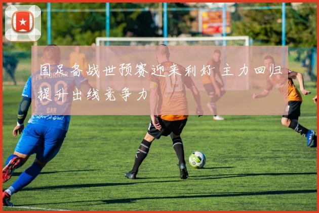 国足备战世预赛迎来利好 主力回归提升出线竞争力