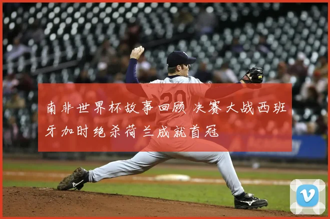 南非世界杯故事回顾 决赛大战西班牙加时绝杀荷兰成就首冠